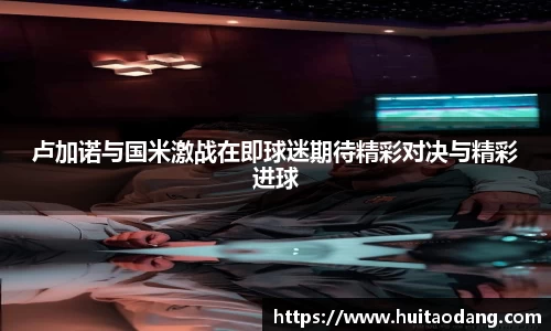 卢加诺与国米激战在即球迷期待精彩对决与精彩进球