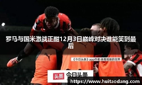 罗马与国米激战正酣12月3日巅峰对决谁能笑到最后